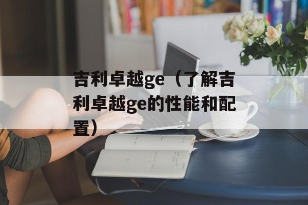 吉利卓越ge（了解吉利卓越ge的性能和配置）-第1张图片-居家生活