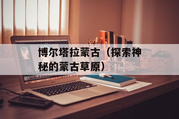 博尔塔拉蒙古（探索神秘的蒙古草原）-第1张图片-居家生活