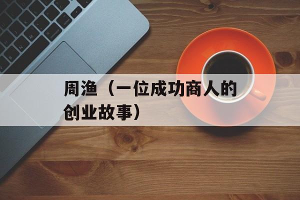 周渔（一位成功商人的创业故事）-第1张图片-居家生活