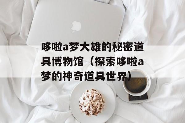 哆啦a梦大雄的秘密道具博物馆（探索哆啦a梦的神奇道具世界）-第1张图片-居家生活