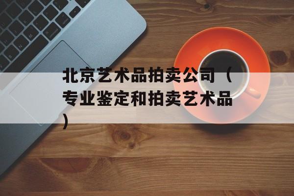 北京艺术品拍卖公司（专业鉴定和拍卖艺术品）-第1张图片-居家生活