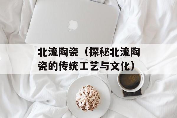 北流陶瓷（探秘北流陶瓷的传统工艺与文化）-第1张图片-居家生活