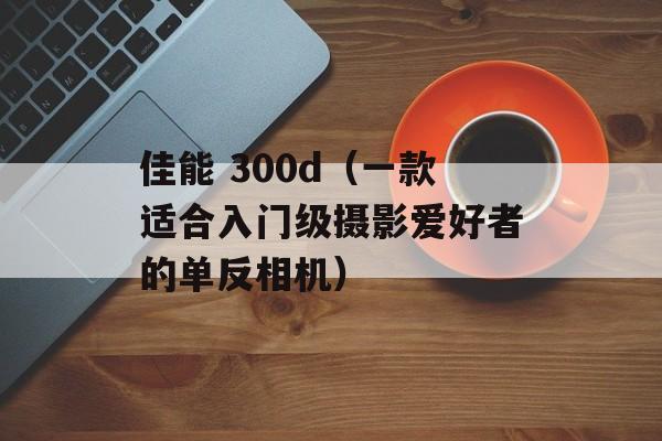 佳能 300d（一款适合入门级摄影爱好者的单反相机）-第1张图片-居家生活