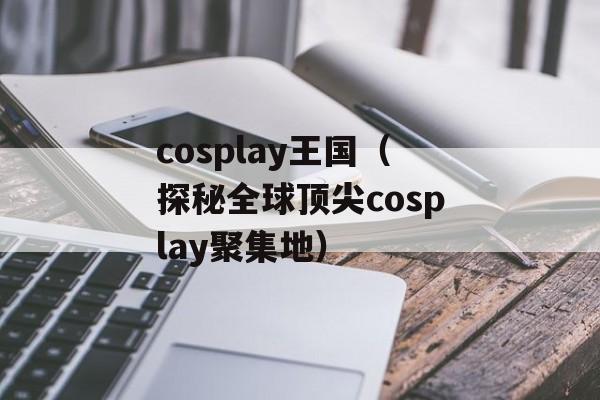 cosplay王国（探秘全球顶尖cosplay聚集地）-第1张图片-居家生活
