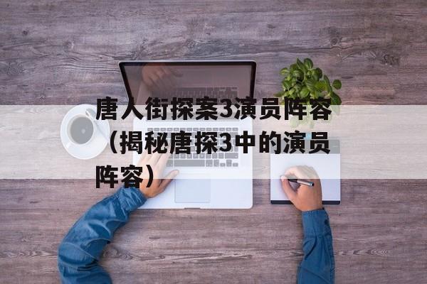 唐人街探案3演员阵容（揭秘唐探3中的演员阵容）-第1张图片-居家生活