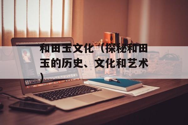 和田玉文化（探秘和田玉的历史、文化和艺术）-第1张图片-居家生活