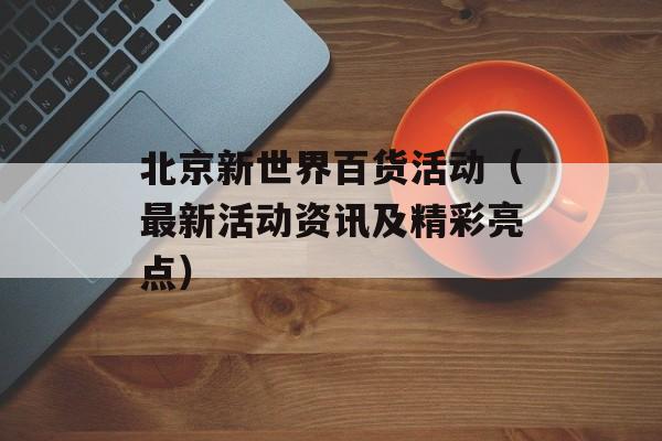 北京新世界百货活动（最新活动资讯及精彩亮点）-第1张图片-居家生活