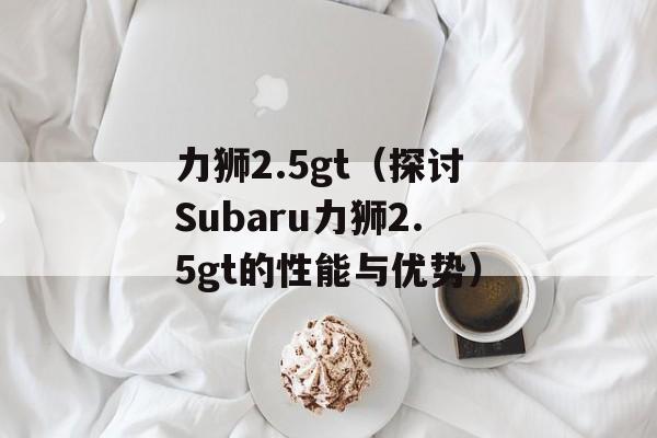 力狮2.5gt（探讨Subaru力狮2.5gt的性能与优势）-第1张图片-居家生活