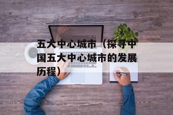 五大中心城市（探寻中国五大中心城市的发展历程）-第1张图片-居家生活