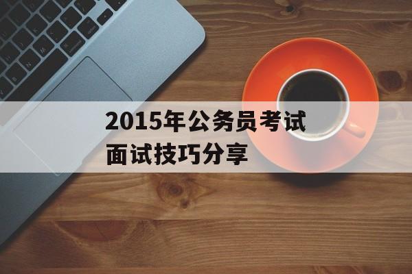 2015年公务员考试面试技巧分享-第1张图片-居家生活