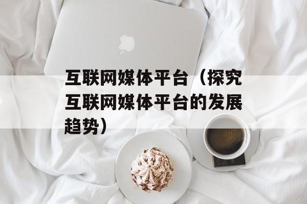 互联网媒体平台（探究互联网媒体平台的发展趋势）-第1张图片-居家生活