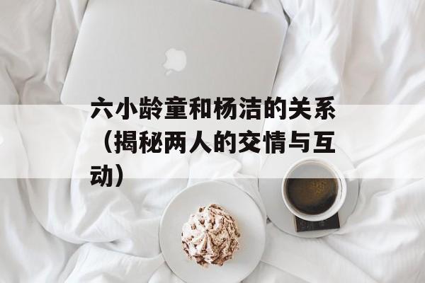 六小龄童和杨洁的关系（揭秘两人的交情与互动）-第1张图片-居家生活