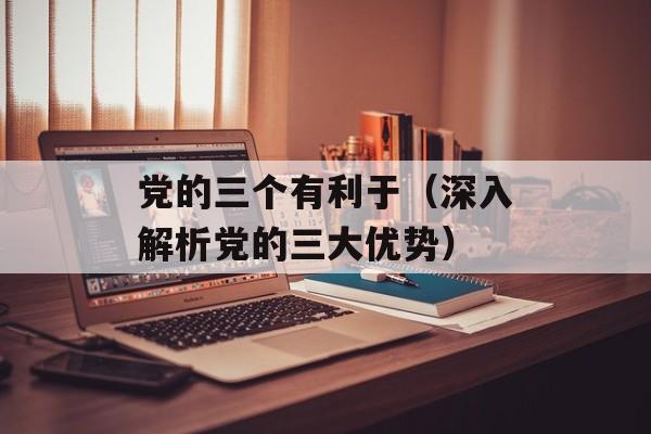 党的三个有利于（深入解析党的三大优势）-第1张图片-居家生活