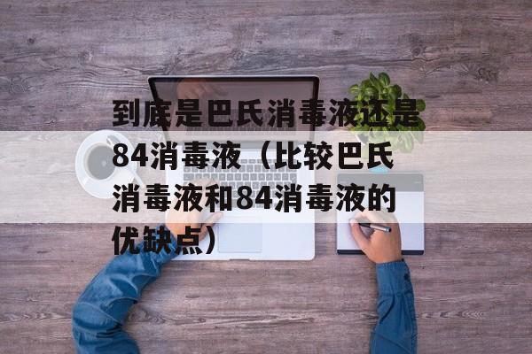 到底是巴氏消毒液还是84消毒液（比较巴氏消毒液和84消毒液的优缺点）-第1张图片-居家生活