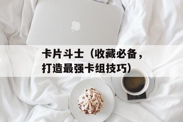 卡片斗士（收藏必备，打造最强卡组技巧）-第1张图片-居家生活