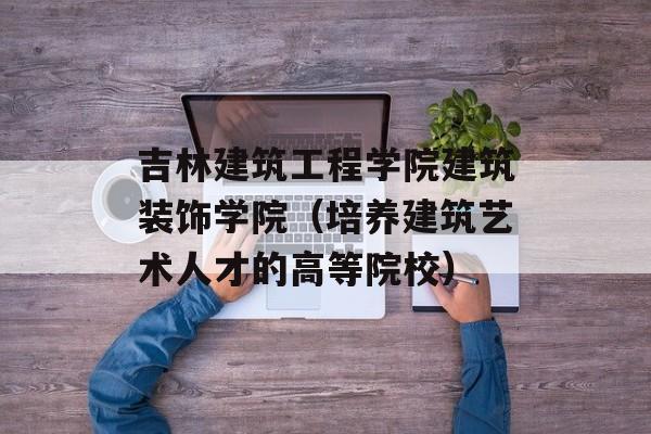 吉林建筑工程学院建筑装饰学院（培养建筑艺术人才的高等院校）-第1张图片-居家生活