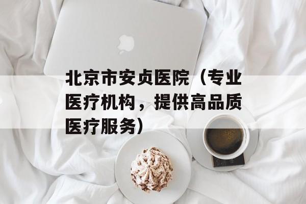 北京市安贞医院（专业医疗机构，提供高品质医疗服务）-第1张图片-居家生活