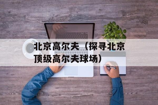 北京高尔夫（探寻北京顶级高尔夫球场）-第1张图片-居家生活