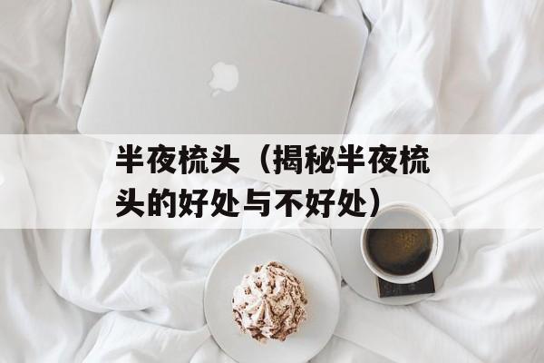 半夜梳头（揭秘半夜梳头的好处与不好处）-第1张图片-居家生活