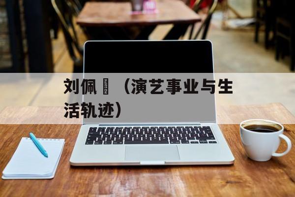 刘佩玥（演艺事业与生活轨迹）-第1张图片-居家生活