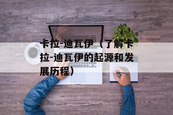 卡拉-迪瓦伊（了解卡拉-迪瓦伊的起源和发展历程）-第1张图片-居家生活