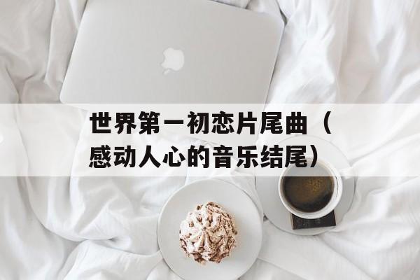 世界第一初恋片尾曲（感动人心的音乐结尾）-第1张图片-居家生活