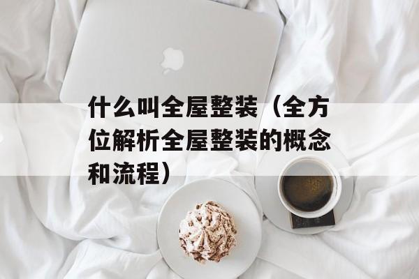 什么叫全屋整装（全方位解析全屋整装的概念和流程）-第1张图片-居家生活