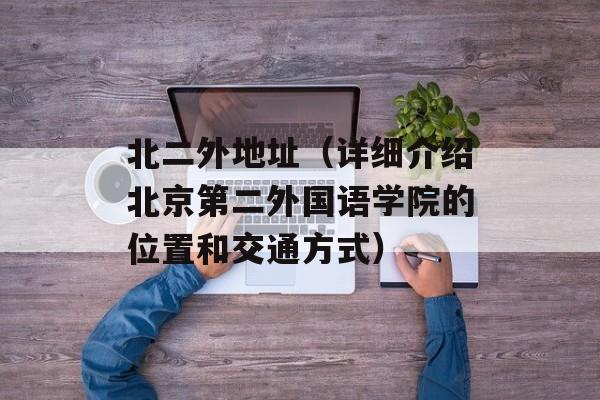 北二外地址（详细介绍北京第二外国语学院的位置和交通方式）-第1张图片-居家生活