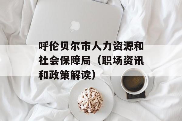 呼伦贝尔市人力资源和社会保障局（职场资讯和政策解读）-第1张图片-居家生活
