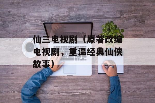仙三电视剧（原著改编电视剧，重温经典仙侠故事）-第1张图片-居家生活