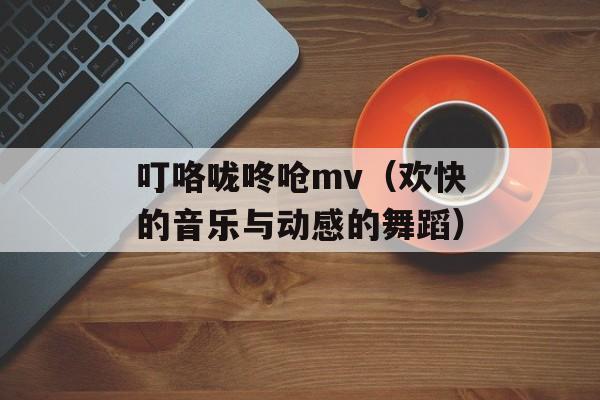 叮咯咙咚呛mv（欢快的音乐与动感的舞蹈）-第1张图片-居家生活