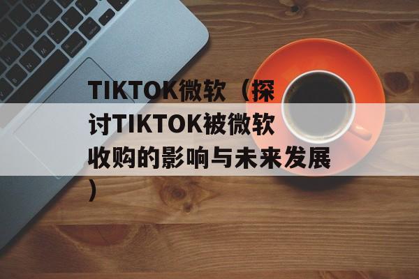 TIKTOK微软（探讨TIKTOK被微软收购的影响与未来发展）-第1张图片-居家生活
