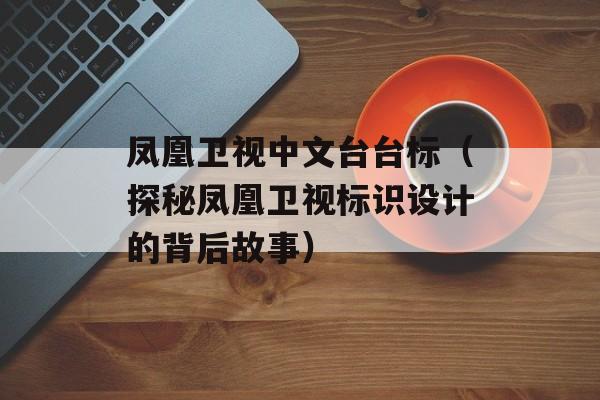 凤凰卫视中文台台标（探秘凤凰卫视标识设计的背后故事）-第1张图片-居家生活