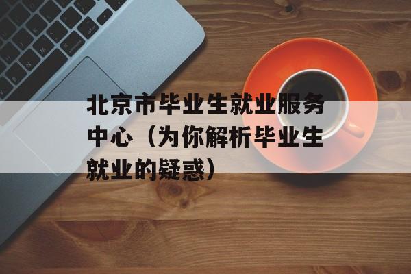 北京市毕业生就业服务中心（为你解析毕业生就业的疑惑）-第1张图片-居家生活