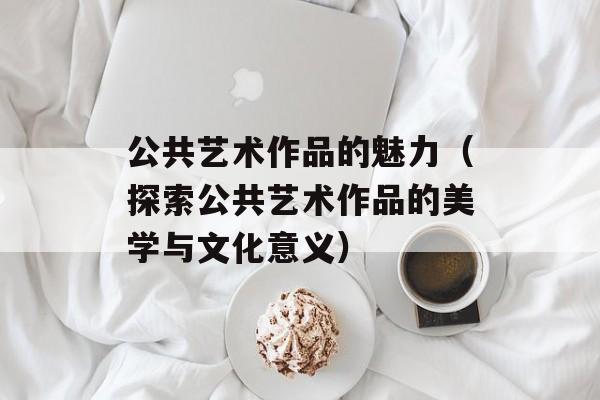 公共艺术作品的魅力（探索公共艺术作品的美学与文化意义）-第1张图片-居家生活