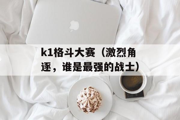 k1格斗大赛（激烈角逐，谁是最强的战士）-第1张图片-居家生活