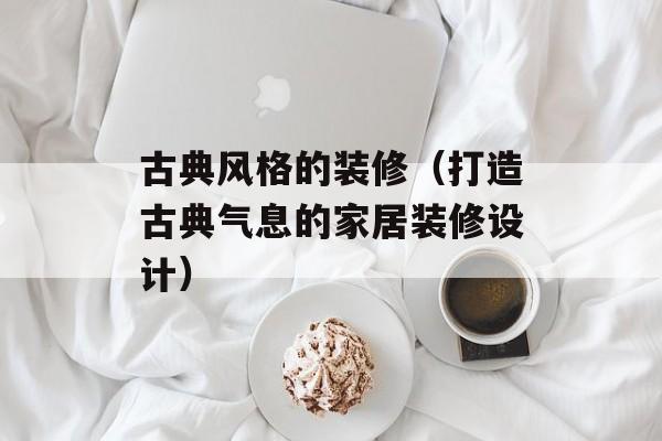 古典风格的装修（打造古典气息的家居装修设计）-第1张图片-居家生活