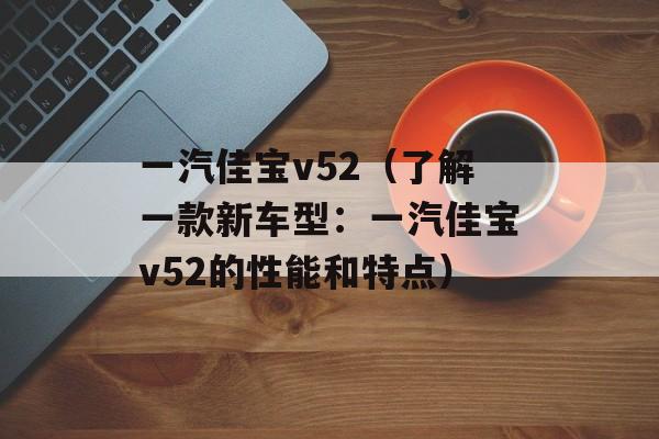 一汽佳宝v52（了解一款新车型：一汽佳宝v52的性能和特点）-第1张图片-居家生活