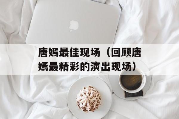 唐嫣最佳现场（回顾唐嫣最精彩的演出现场）-第1张图片-居家生活