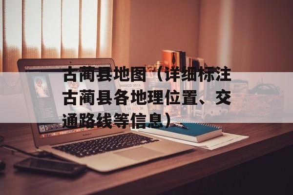 古蔺县地图（详细标注古蔺县各地理位置、交通路线等信息）-第1张图片-居家生活