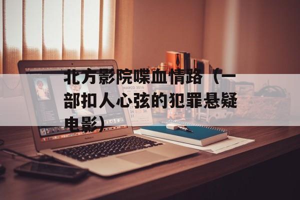 北方影院喋血情路（一部扣人心弦的犯罪悬疑电影）-第1张图片-居家生活