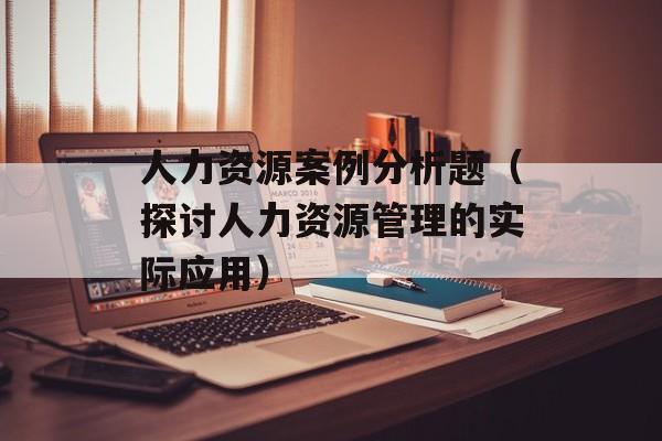 人力资源案例分析题（探讨人力资源管理的实际应用）-第1张图片-居家生活