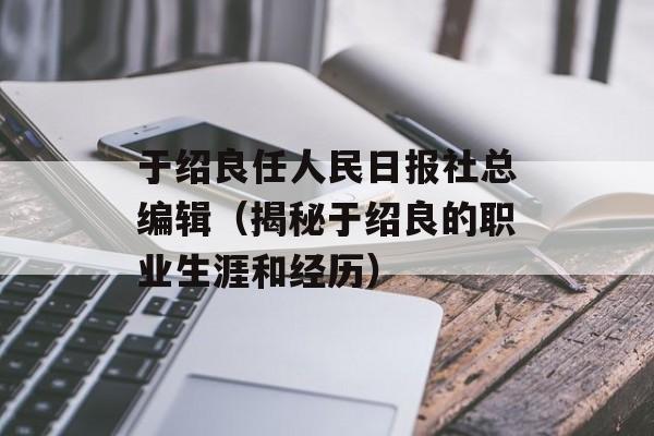 于绍良任人民日报社总编辑（揭秘于绍良的职业生涯和经历）-第1张图片-居家生活
