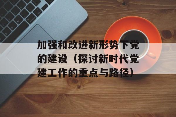 加强和改进新形势下党的建设（探讨新时代党建工作的重点与路径）-第1张图片-居家生活