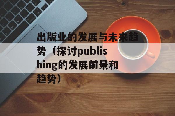 出版业的发展与未来趋势（探讨publishing的发展前景和趋势）-第1张图片-居家生活