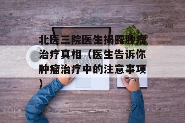 北医三院医生揭露肿瘤治疗真相（医生告诉你肿瘤治疗中的注意事项）-第1张图片-居家生活