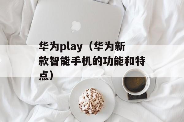 华为play（华为新款智能手机的功能和特点）-第1张图片-居家生活