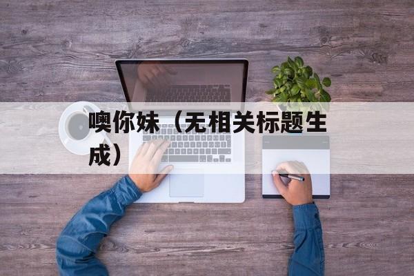 噢你妹（无相关标题生成）-第1张图片-居家生活