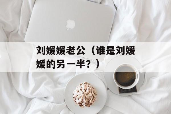 刘媛媛老公（谁是刘媛媛的另一半？）-第1张图片-居家生活