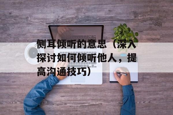 侧耳倾听的意思（深入探讨如何倾听他人，提高沟通技巧）-第1张图片-居家生活